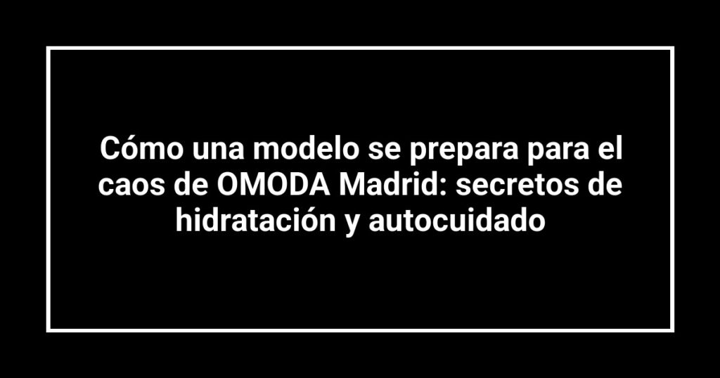 Cómo una modelo se prepara para el caos de OMODA Madrid: secretos de hidratación y autocuidado