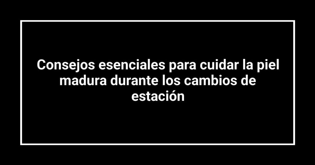 Consejos esenciales para cuidar la piel madura durante los cambios de estación