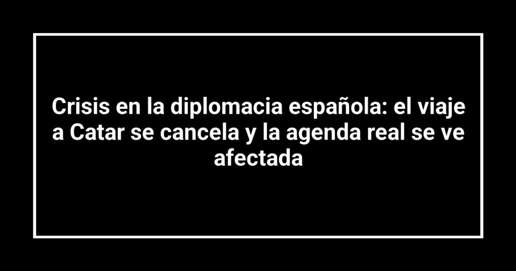 Crisis en la diplomacia española: el viaje a Catar se cancela y la agenda real se ve afectada