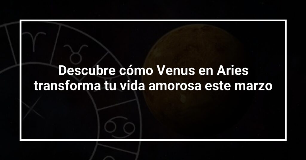 Descubre cómo Venus en Aries transforma tu vida amorosa este marzo