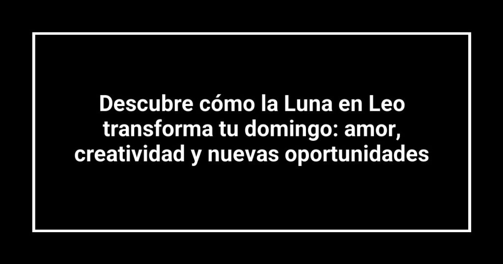 Descubre cómo la Luna en Leo transforma tu domingo: amor, creatividad y nuevas oportunidades