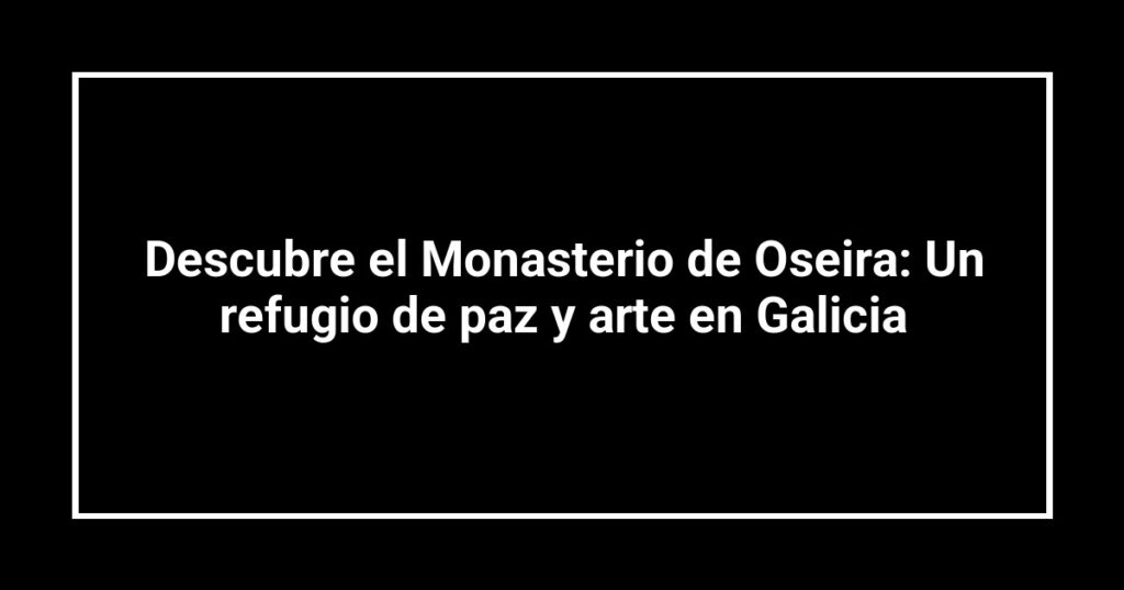 Descubre el Monasterio de Oseira: Un refugio de paz y arte en Galicia