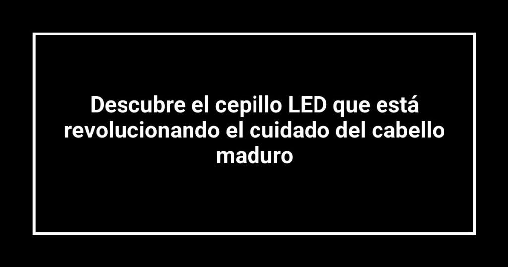 Descubre el cepillo LED que está revolucionando el cuidado del cabello maduro