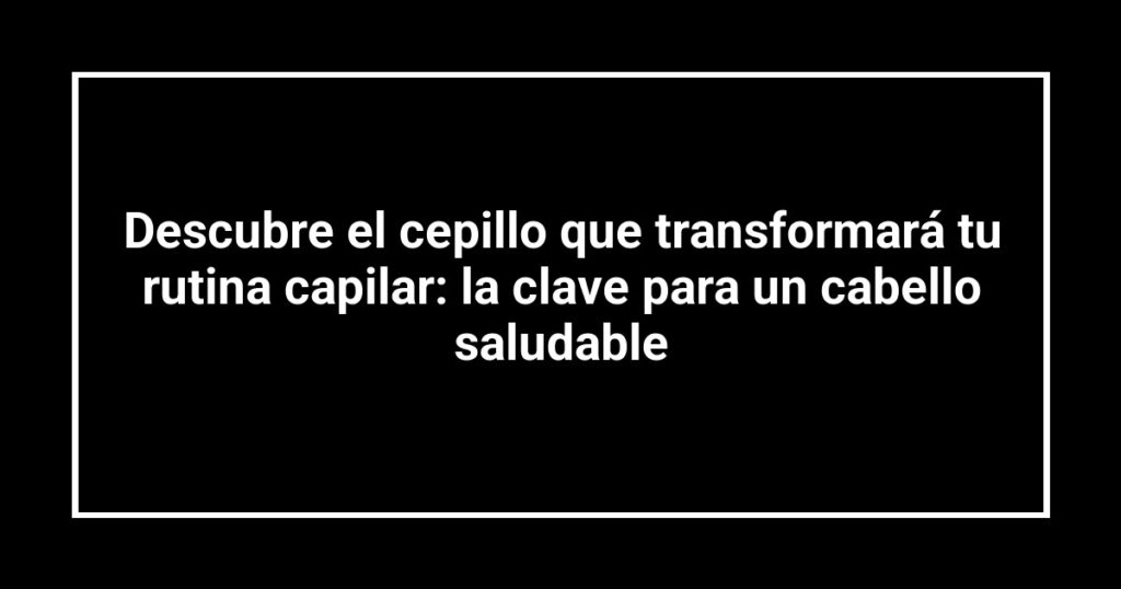 Descubre el cepillo que transformará tu rutina capilar: la clave para un cabello saludable