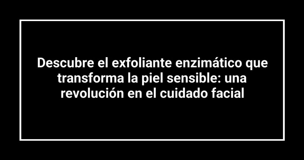 Descubre el exfoliante enzimático que transforma la piel sensible: una revolución en el cuidado facial