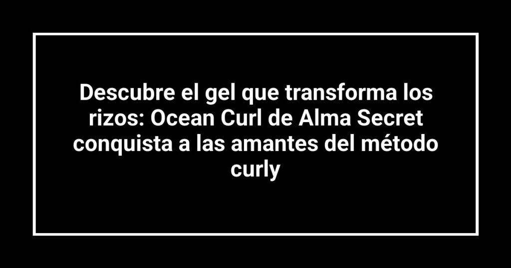 Descubre el gel que transforma los rizos: Ocean Curl de Alma Secret conquista a las amantes del método curly