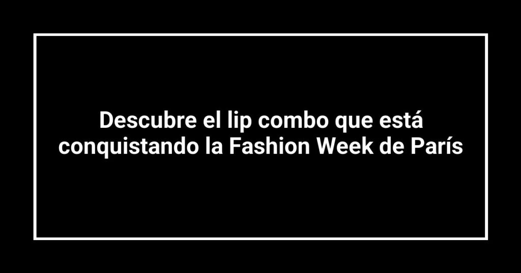 Descubre el lip combo que está conquistando la Fashion Week de París