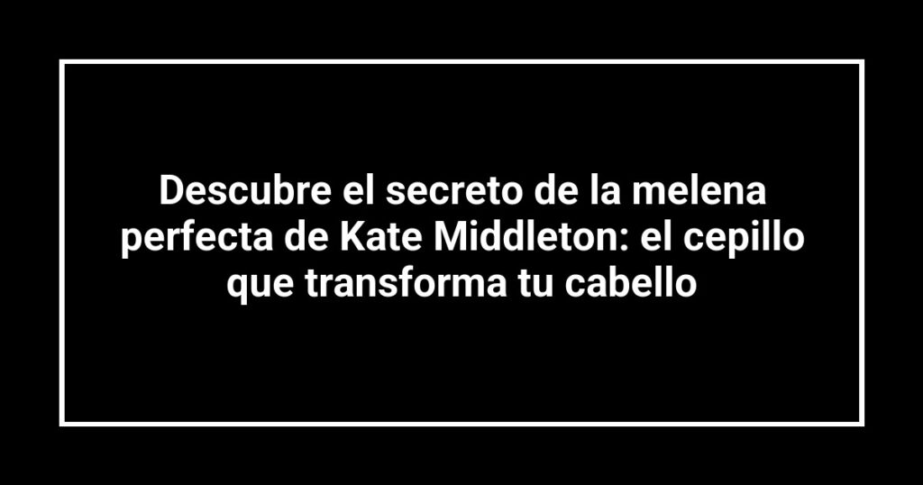 Descubre el secreto de la melena perfecta de Kate Middleton: el cepillo que transforma tu cabello