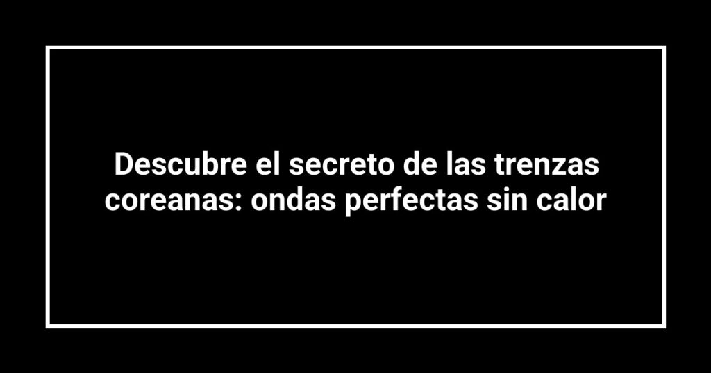 Descubre el secreto de las trenzas coreanas: ondas perfectas sin calor