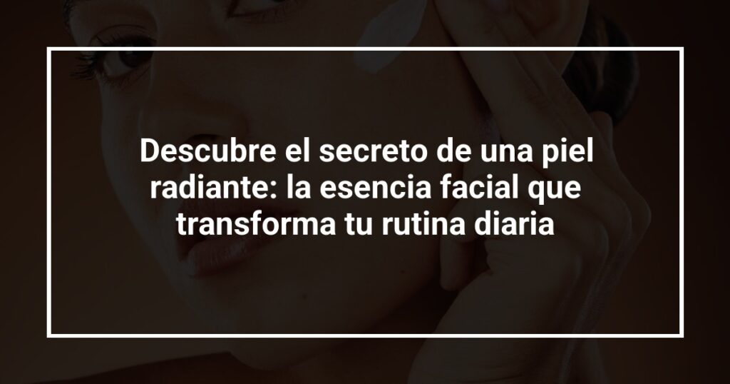 Descubre el secreto de una piel radiante: la esencia facial que transforma tu rutina diaria