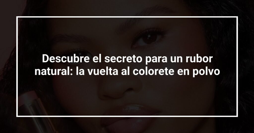 Descubre el secreto para un rubor natural: la vuelta al colorete en polvo