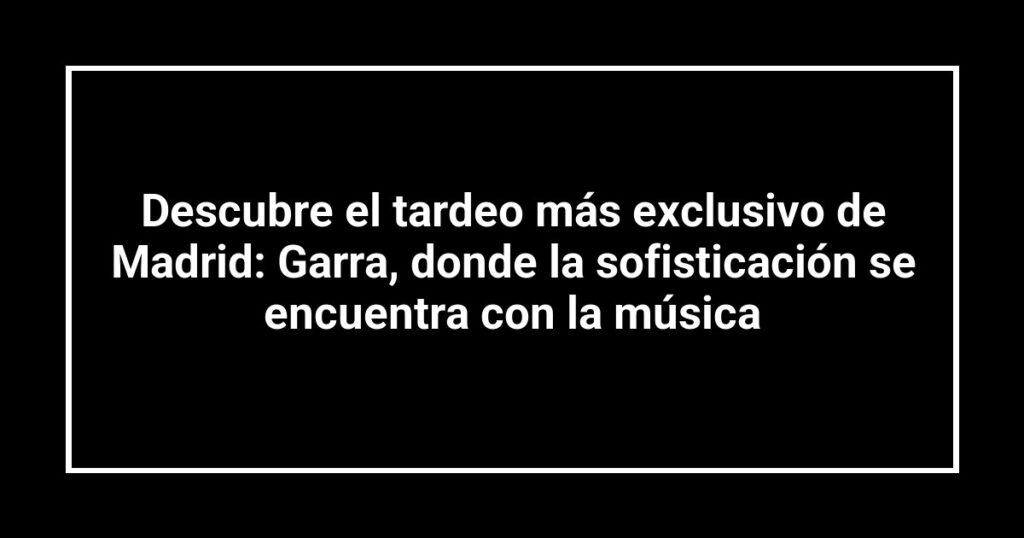 Descubre el tardeo más exclusivo de Madrid: Garra, donde la sofisticación se encuentra con la música