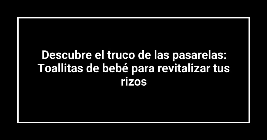 Descubre el truco de las pasarelas: Toallitas de bebé para revitalizar tus rizos