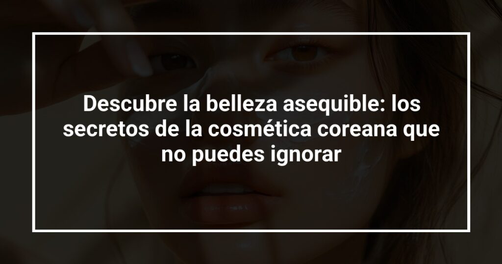 Descubre la belleza asequible: los secretos de la cosmética coreana que no puedes ignorar
