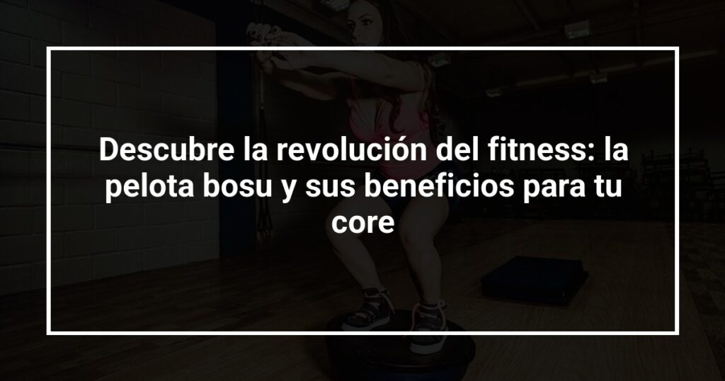 Descubre la revolución del fitness: la pelota bosu y sus beneficios para tu core