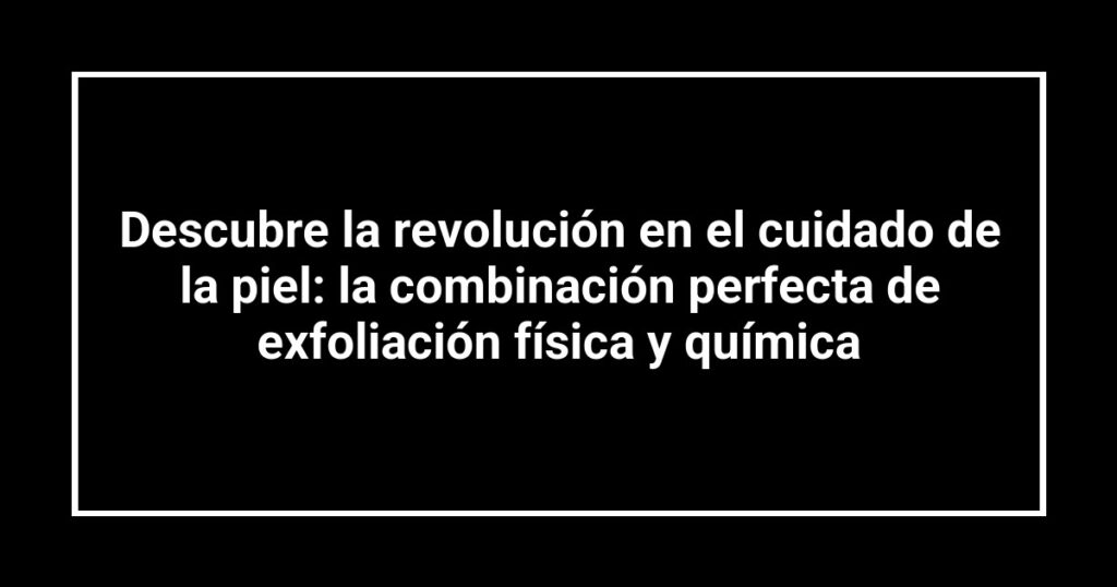 Descubre la revolución en el cuidado de la piel: la combinación perfecta de exfoliación física y química