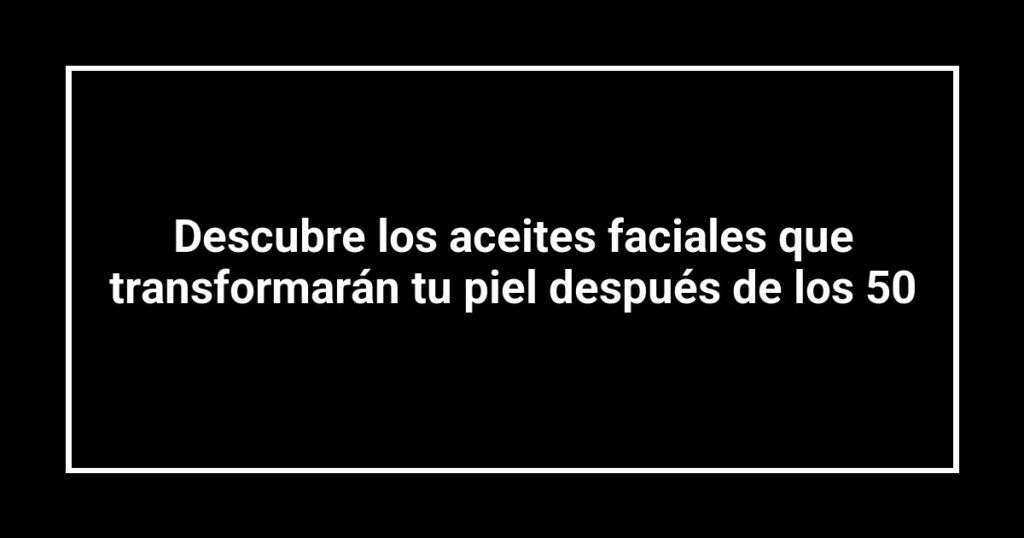Descubre los aceites faciales que transformarán tu piel después de los 50