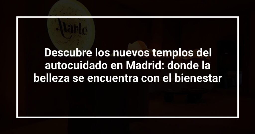 Descubre los nuevos templos del autocuidado en Madrid: donde la belleza se encuentra con el bienestar
