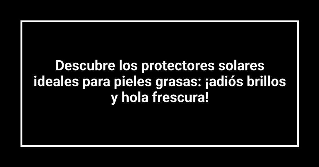 Descubre los protectores solares ideales para pieles grasas: ¡adiós brillos y hola frescura!
