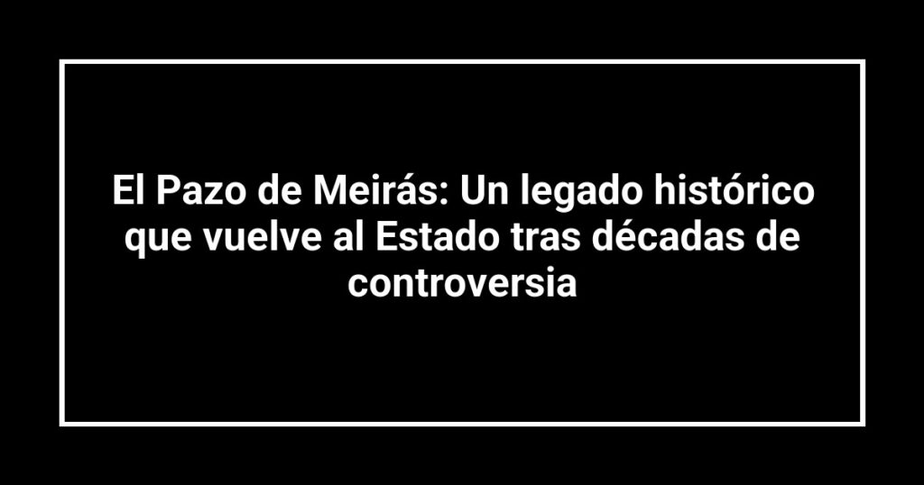 El Pazo de Meirás: Un legado histórico que vuelve al Estado tras décadas de controversia