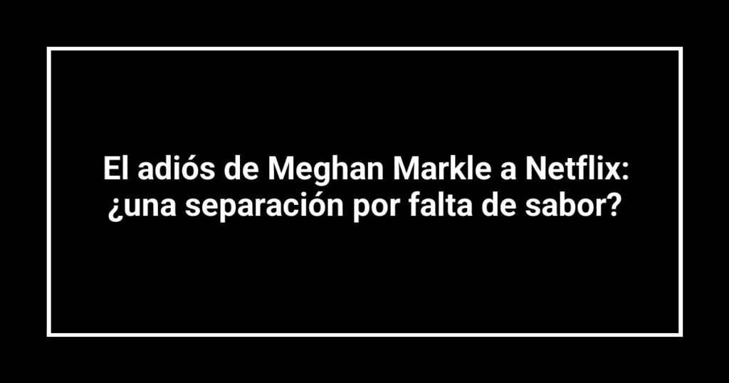 El adiós de Meghan Markle a Netflix: ¿una separación por falta de sabor?