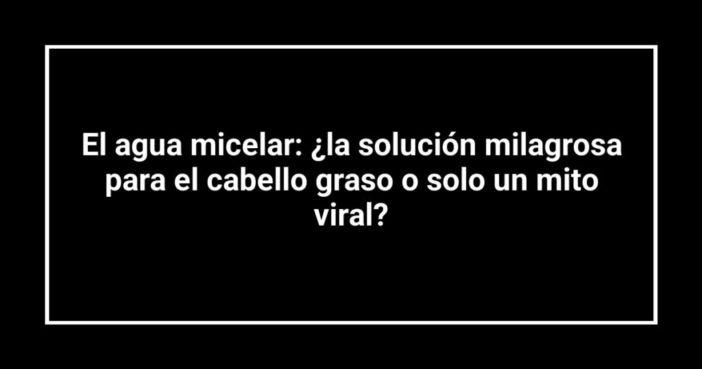 El agua micelar: ¿la solución milagrosa para el cabello graso o solo un mito viral?