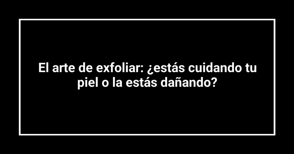 El arte de exfoliar: ¿estás cuidando tu piel o la estás dañando?