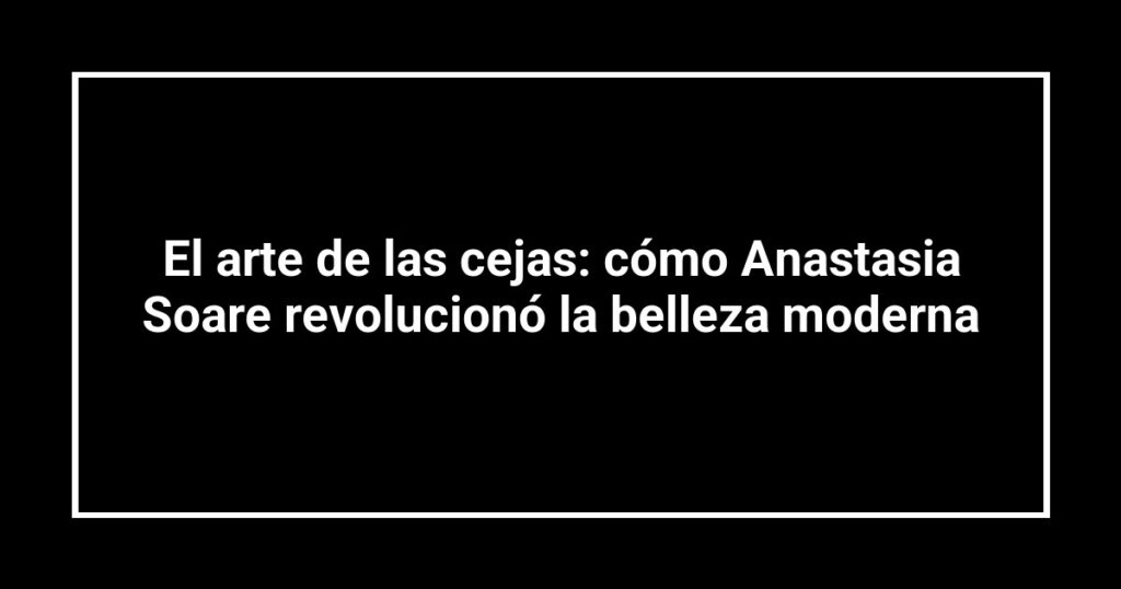 El arte de las cejas: cómo Anastasia Soare revolucionó la belleza moderna