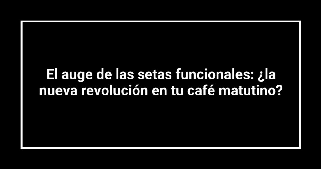 El auge de las setas funcionales: ¿la nueva revolución en tu café matutino?