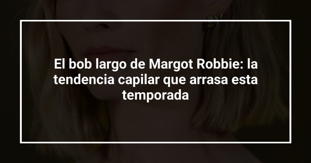 El bob largo de Margot Robbie: la tendencia capilar que arrasa esta temporada