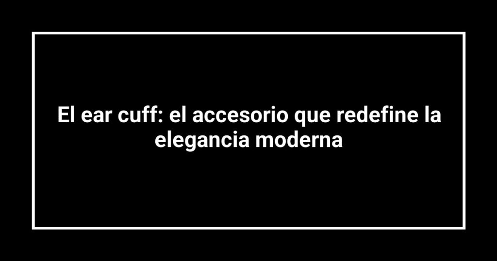El ear cuff: el accesorio que redefine la elegancia moderna