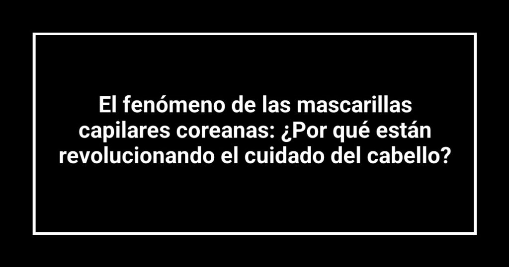 El fenómeno de las mascarillas capilares coreanas: ¿Por qué están revolucionando el cuidado del cabello?