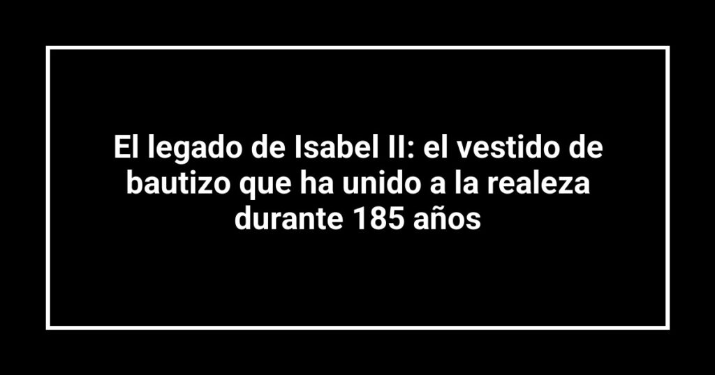 El legado de Isabel II: el vestido de bautizo que ha unido a la realeza durante 185 años