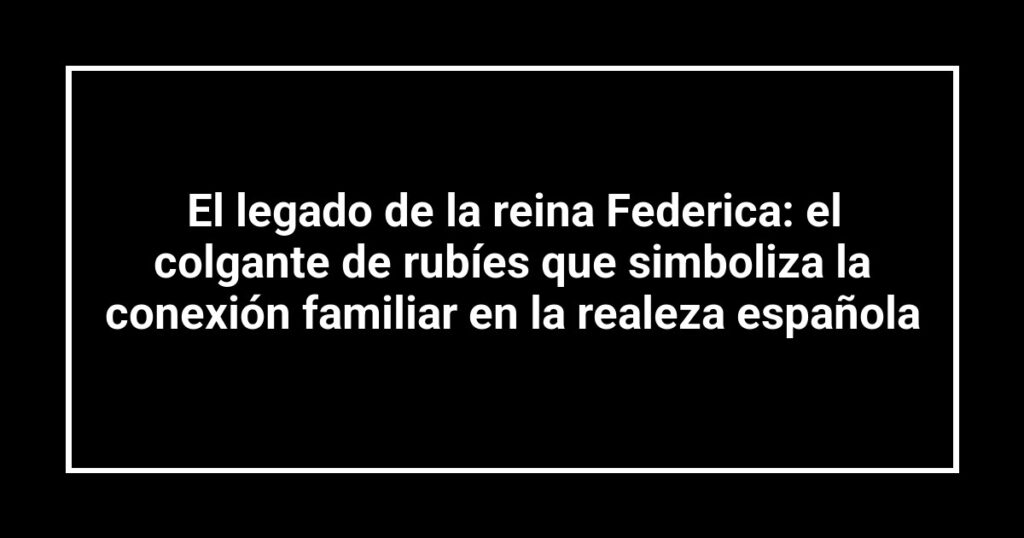 El legado de la reina Federica: el colgante de rubíes que simboliza la conexión familiar en la realeza española