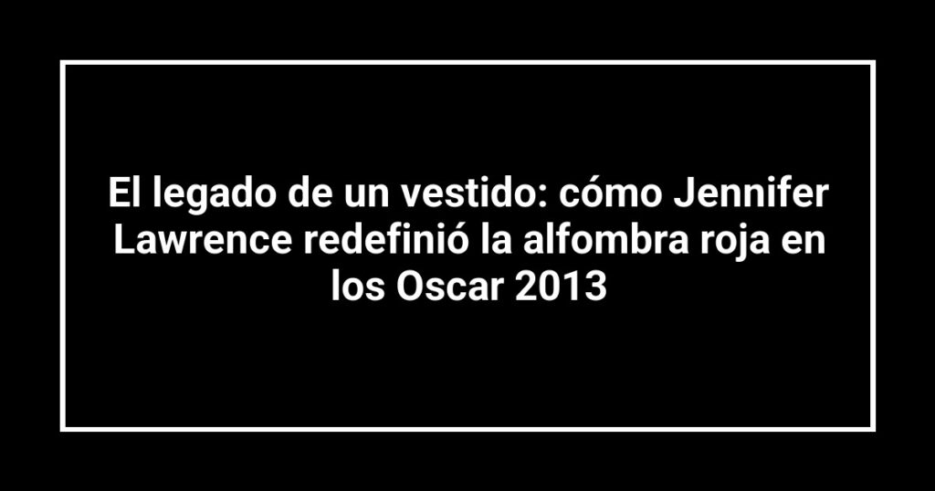 El legado de un vestido: cómo Jennifer Lawrence redefinió la alfombra roja en los Oscar 2013