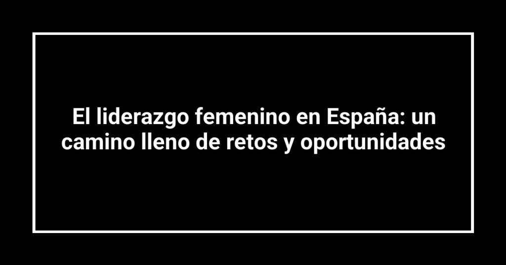 El liderazgo femenino en España: un camino lleno de retos y oportunidades