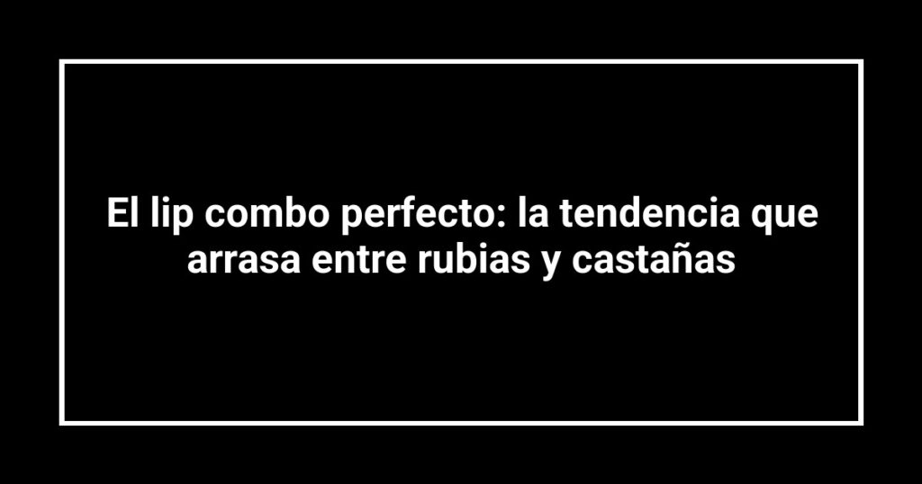 El lip combo perfecto: la tendencia que arrasa entre rubias y castañas