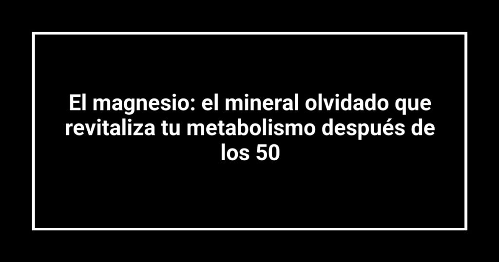 El magnesio: el mineral olvidado que revitaliza tu metabolismo después de los 50