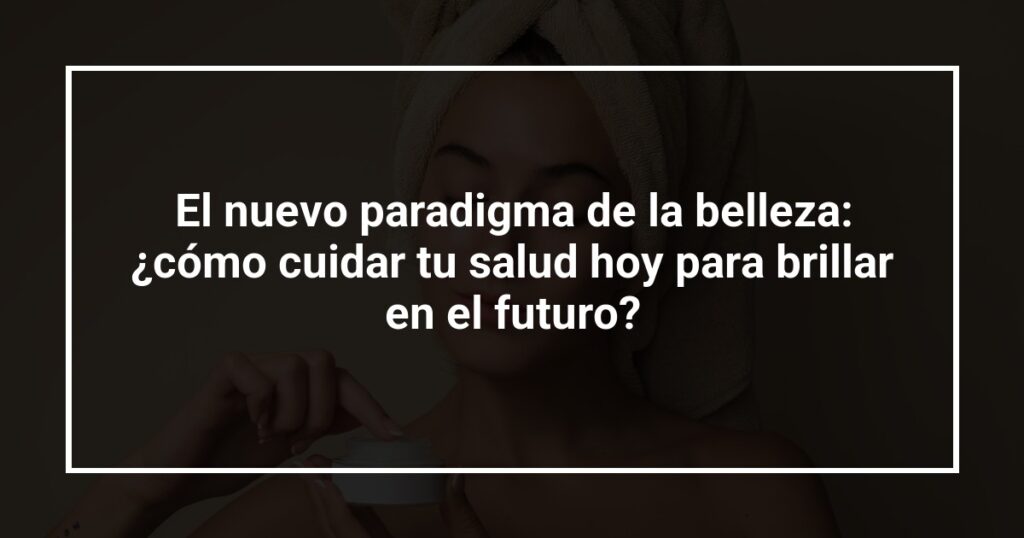 El nuevo paradigma de la belleza: ¿cómo cuidar tu salud hoy para brillar en el futuro?