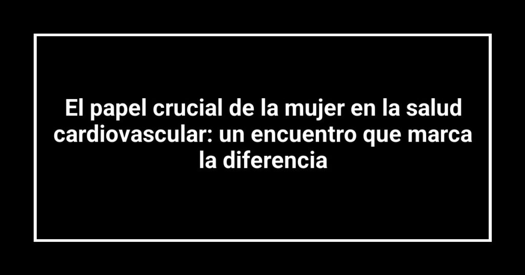 El papel crucial de la mujer en la salud cardiovascular: un encuentro que marca la diferencia