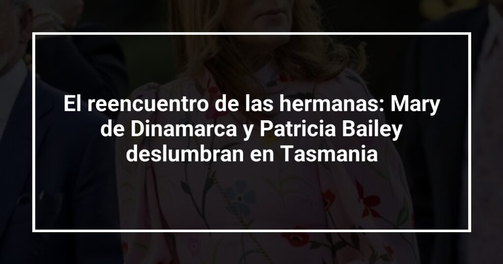 El reencuentro de las hermanas: Mary de Dinamarca y Patricia Bailey deslumbran en Tasmania