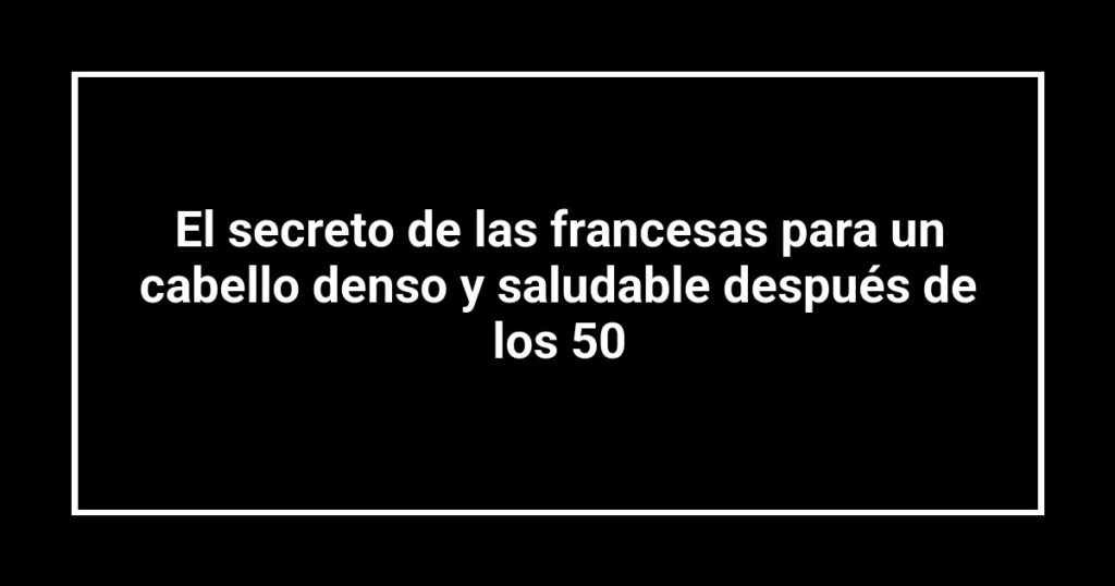 El secreto de las francesas para un cabello denso y saludable después de los 50