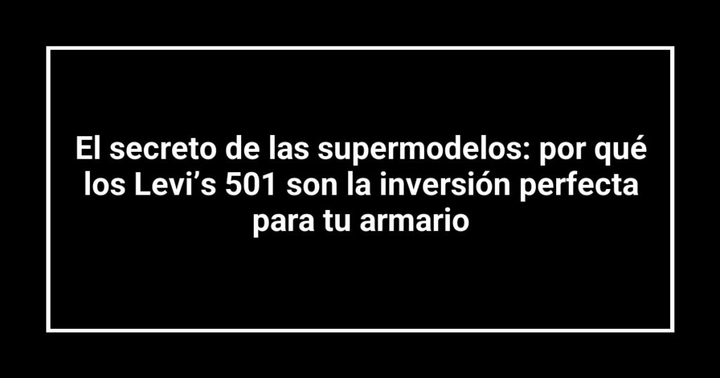 El secreto de las supermodelos: por qué los Levi’s 501 son la inversión perfecta para tu armario