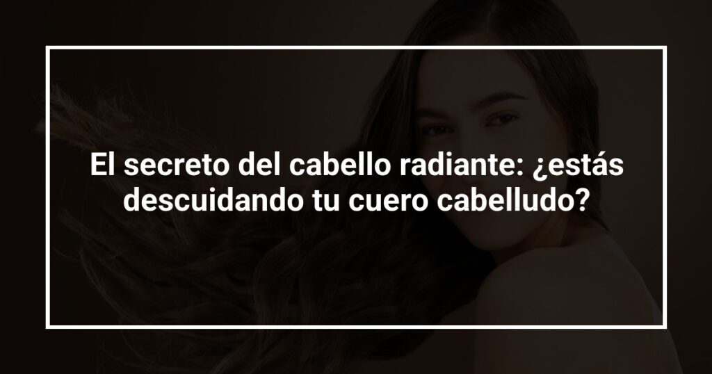 El secreto del cabello radiante: ¿estás descuidando tu cuero cabelludo?