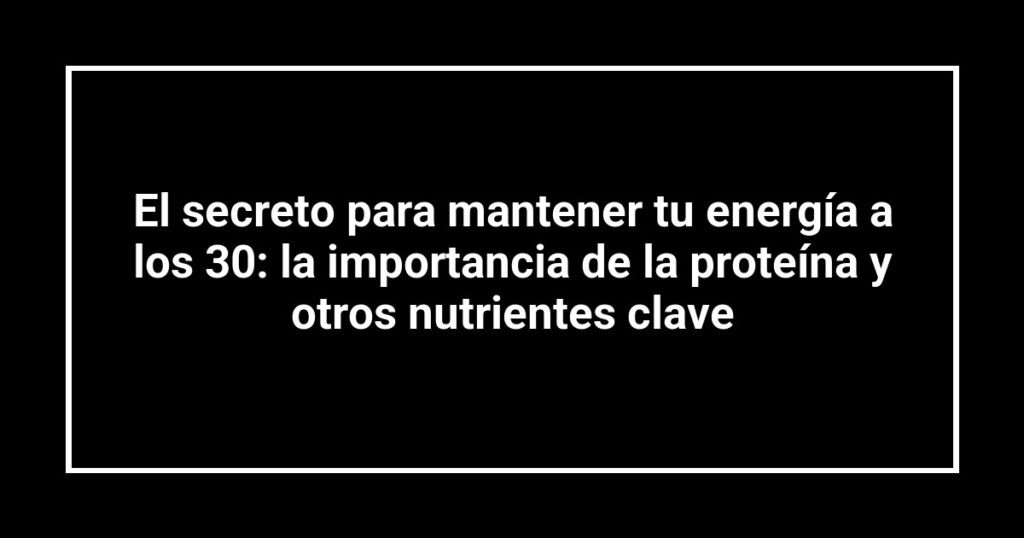 El secreto para mantener tu energía a los 30: la importancia de la proteína y otros nutrientes clave