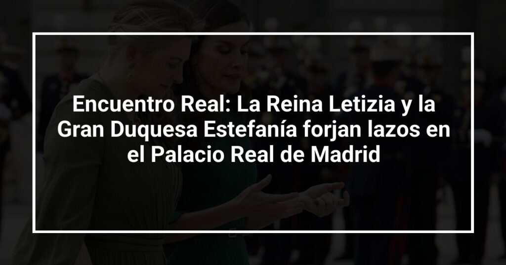 Encuentro Real: La Reina Letizia y la Gran Duquesa Estefanía forjan lazos en el Palacio Real de Madrid