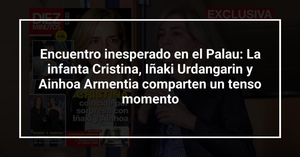 Encuentro inesperado en el Palau: La infanta Cristina, Iñaki Urdangarin y Ainhoa Armentia comparten un tenso momento
