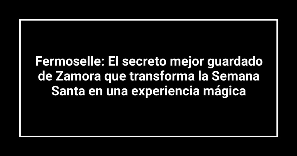 Fermoselle: El secreto mejor guardado de Zamora que transforma la Semana Santa en una experiencia mágica