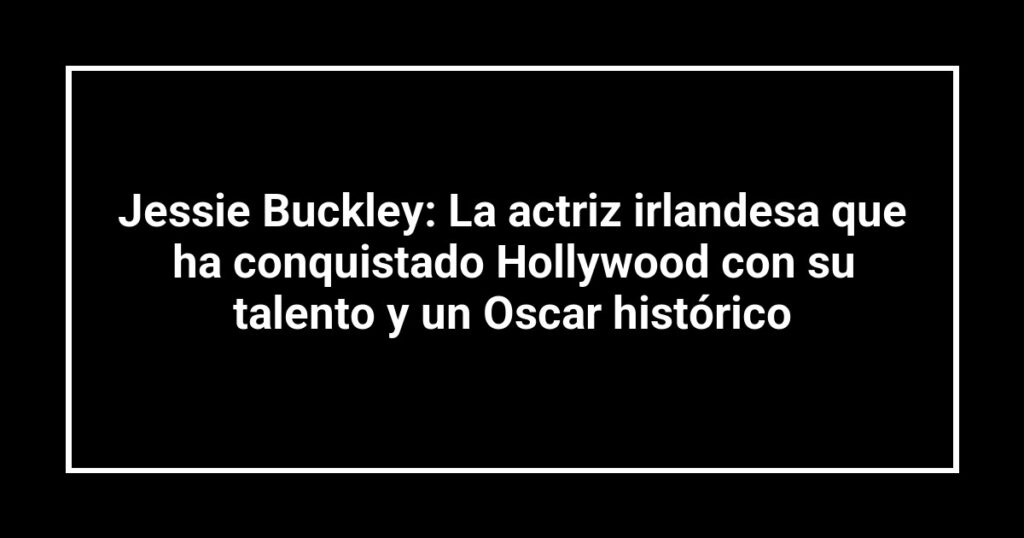 Jessie Buckley: La actriz irlandesa que ha conquistado Hollywood con su talento y un Oscar histórico