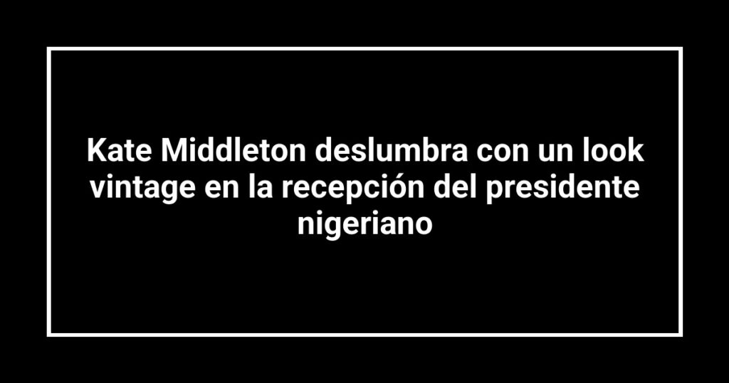 Kate Middleton deslumbra con un look vintage en la recepción del presidente nigeriano